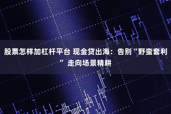 股票怎样加杠杆平台 现金贷出海：告别“野蛮套利” 走向场景精耕