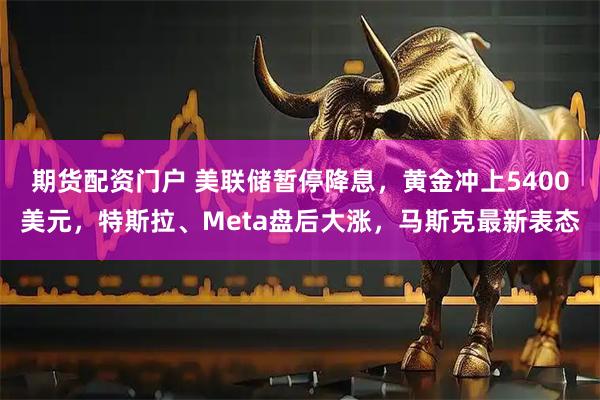 期货配资门户 美联储暂停降息，黄金冲上5400美元，特斯拉、Meta盘后大涨，马斯克最新表态